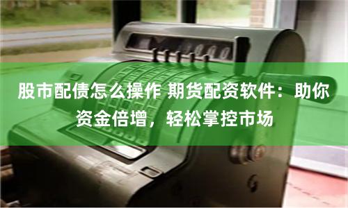 股市配债怎么操作 期货配资软件：助你资金倍增，轻松掌控市场