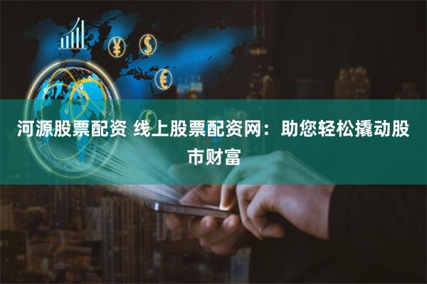 河源股票配资 线上股票配资网：助您轻松撬动股市财富