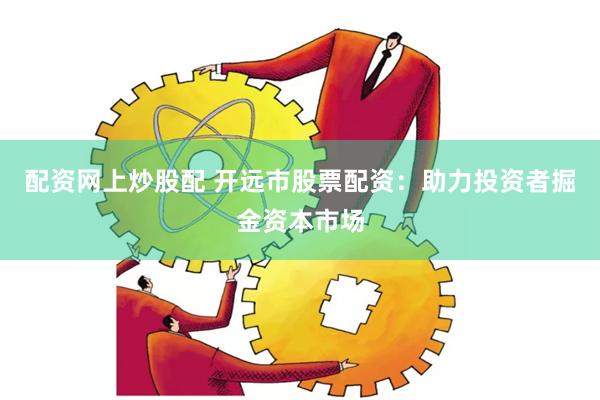 配资网上炒股配 开远市股票配资：助力投资者掘金资本市场