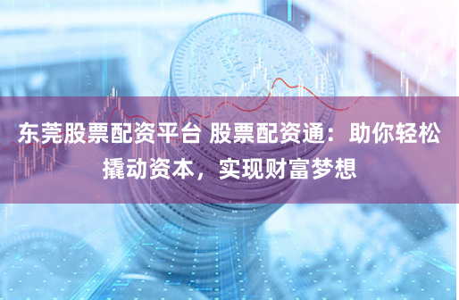 东莞股票配资平台 股票配资通：助你轻松撬动资本，实现财富梦想