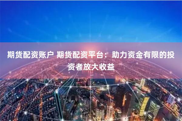 期货配资账户 期货配资平台：助力资金有限的投资者放大收益