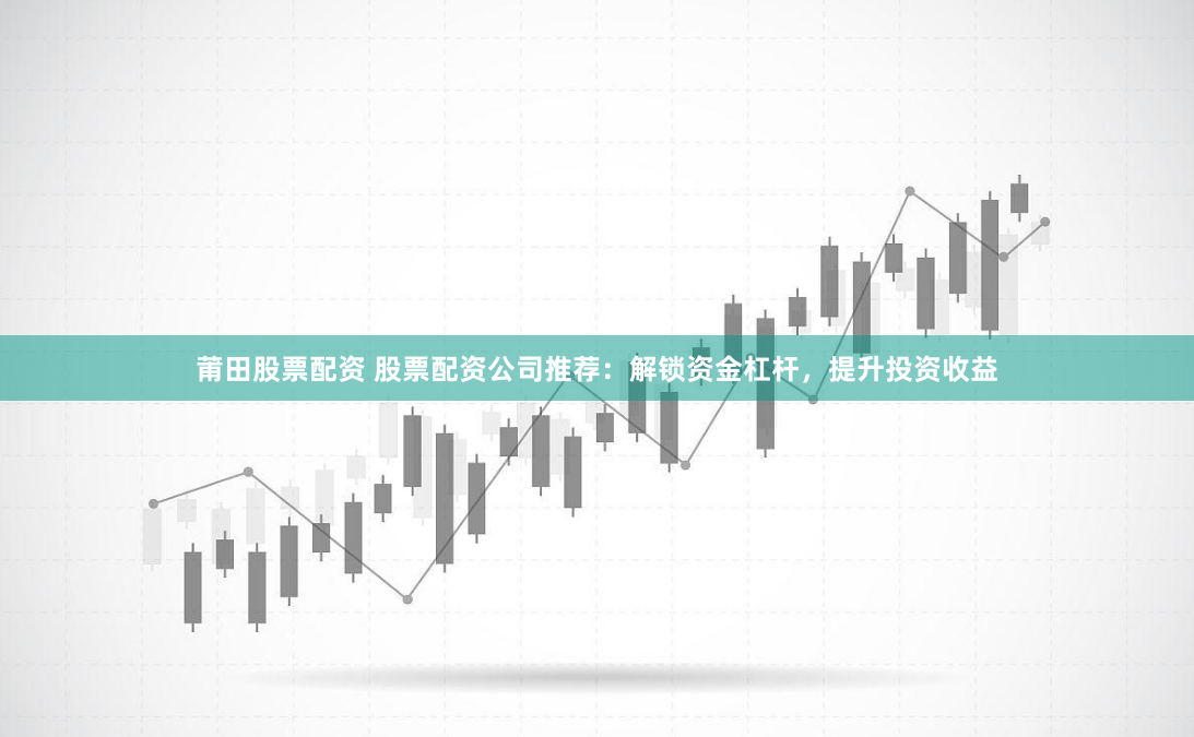 莆田股票配资 股票配资公司推荐：解锁资金杠杆，提升投资收益